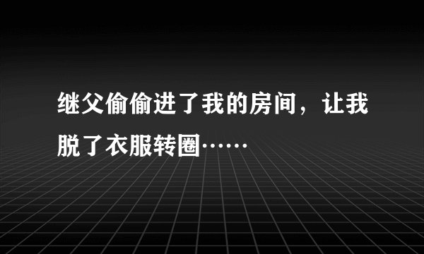 继父偷偷进了我的房间,让我脱了衣服转圈……