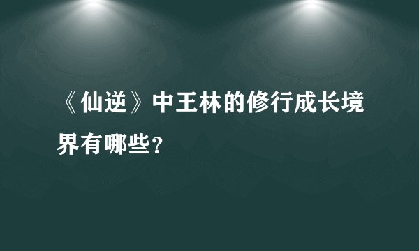 《仙逆》中王林的修行成长境界有哪些？