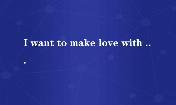 I want to make love with you 什么意思