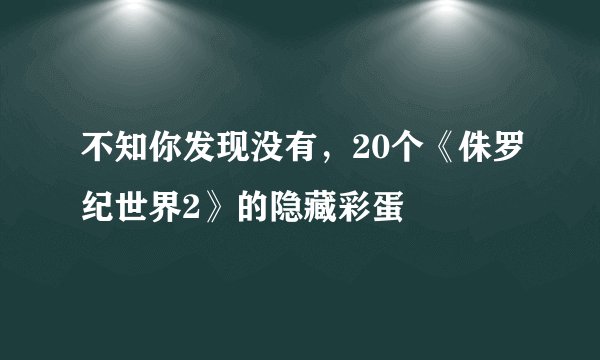 不知你发现没有，20个《侏罗纪世界2》的隐藏彩蛋