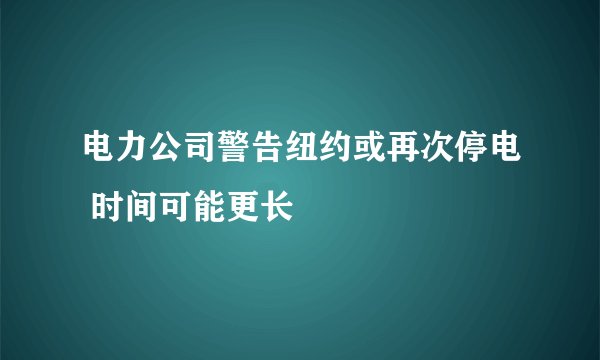 电力公司警告纽约或再次停电 时间可能更长