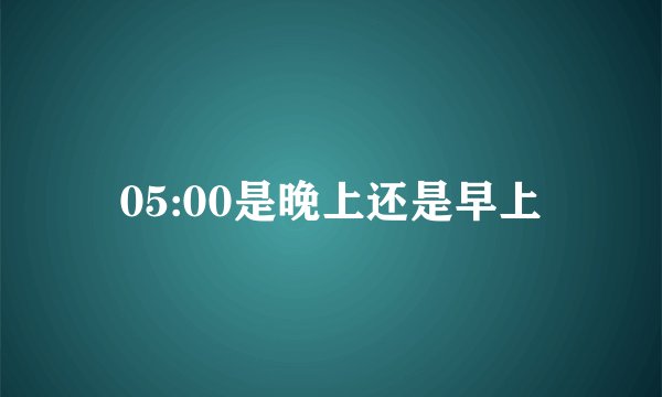05:00是晚上还是早上