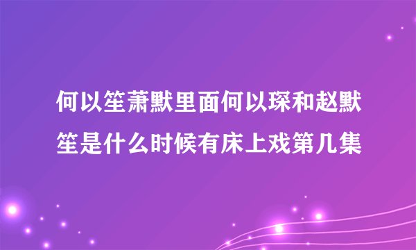何以笙萧默里面何以琛和赵默笙是什么时候有床上戏第几集