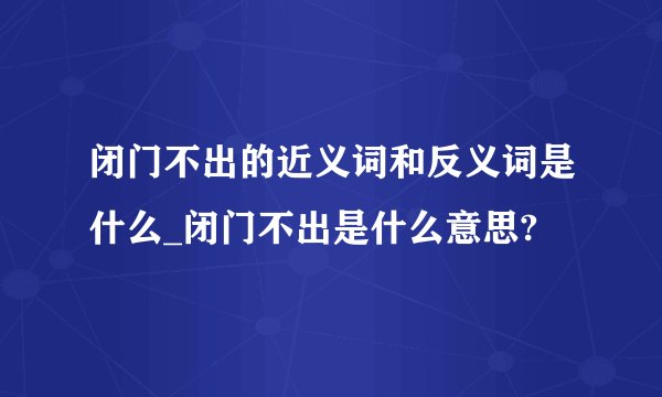 闭门不出的近义词和反义词是什么_闭门不出是什么意思?