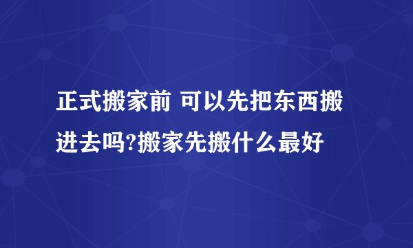 正式搬家前 可以先把东西搬进去吗?搬家先搬什么最好
