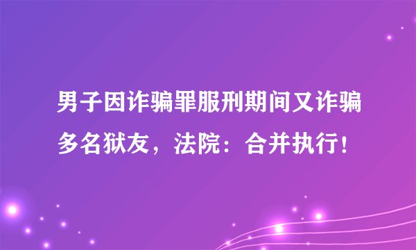 男子因诈骗罪服刑期间又诈骗多名狱友，法院：合并执行！