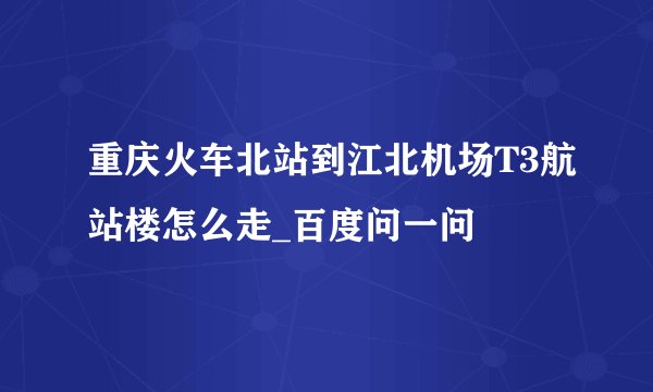 重庆火车北站到江北机场T3航站楼怎么走_百度问一问