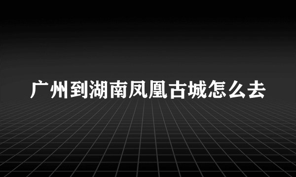 广州到湖南凤凰古城怎么去