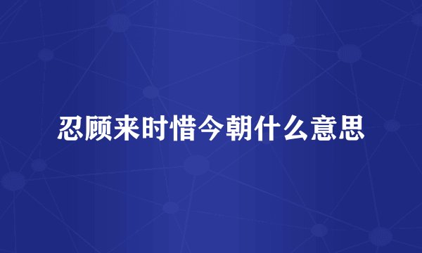忍顾来时惜今朝什么意思