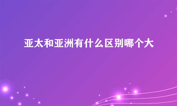 亚太和亚洲有什么区别哪个大