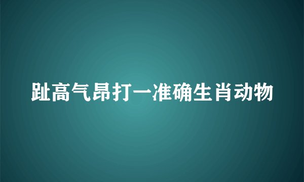 趾高气昂打一准确生肖动物