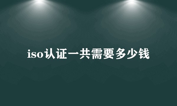 iso认证一共需要多少钱
