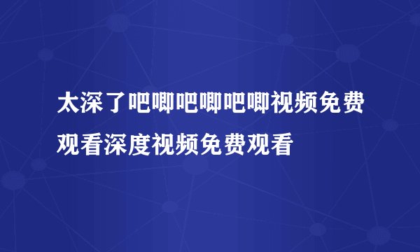 太深了吧唧吧唧吧唧视频免费观看深度视频免费观看