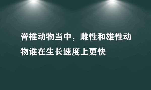 脊椎动物当中,雌性和雄性动物谁在生长速度上更快