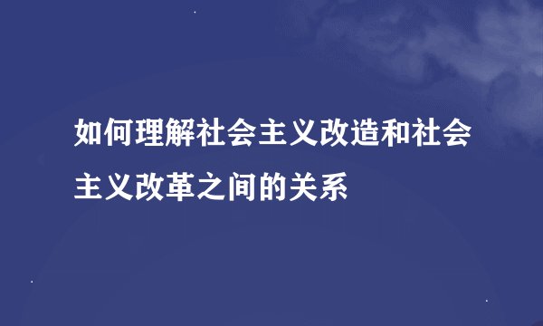 如何理解社会主义改造和社会主义改革之间的关系