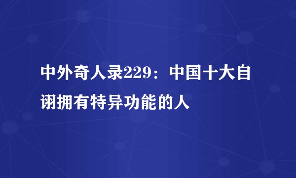中外奇人录229：中国十大自诩拥有特异功能的人
