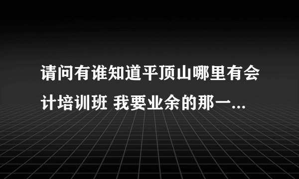 请问有谁知道平顶山哪里有会计培训班 我要业余的那一种 因为我还在上班 只能用空闲时间学习 谢？