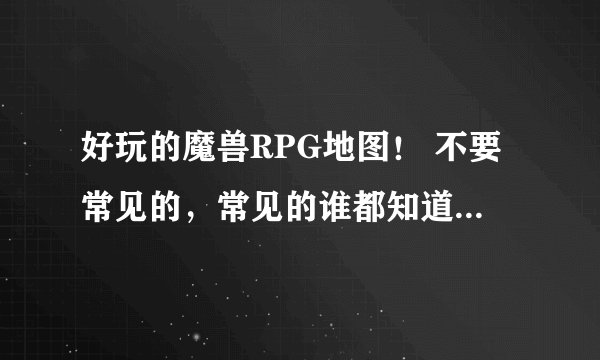 好玩的魔兽RPG地图! 不要常见的,常见的谁都知道,最好是新出的!或者是不常见的好玩的地图!