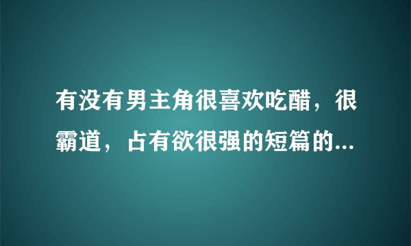 有没有男主角很喜欢吃醋，很霸道，占有欲很强的短篇的言情小说啊？！