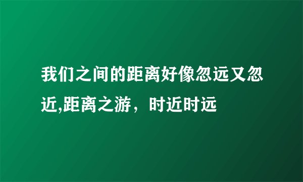 我们之间的距离好像忽远又忽近,距离之游,时近时远