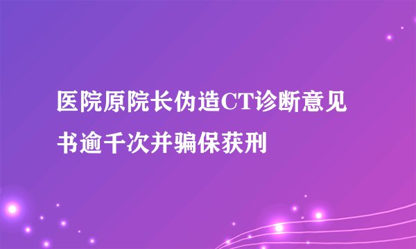 医院原院长伪造CT诊断意见书逾千次并骗保获刑