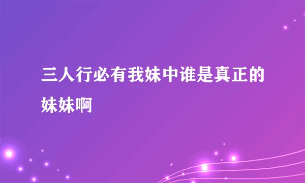 三人行必有我妹中谁是真正的妹妹啊