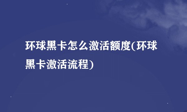 环球黑卡怎么激活额度(环球黑卡激活流程)