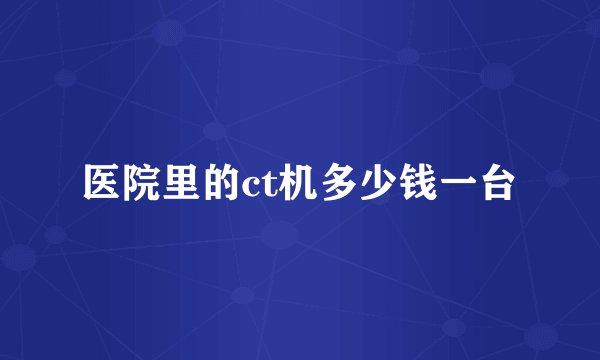 医院里的ct机多少钱一台