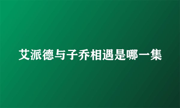 艾派德与子乔相遇是哪一集