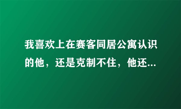 我喜欢上在赛客同居公寓认识的他，还是克制不住，他还约我一起见面，我该怎么办？