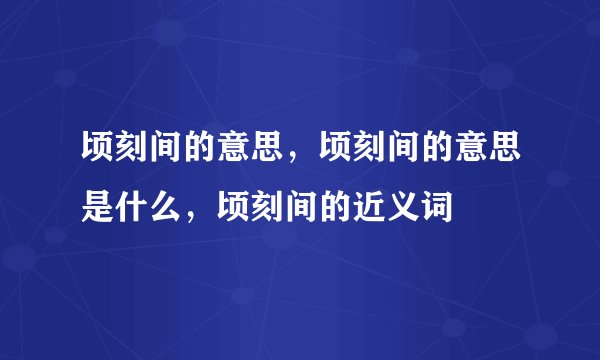 顷刻间的意思，顷刻间的意思是什么，顷刻间的近义词