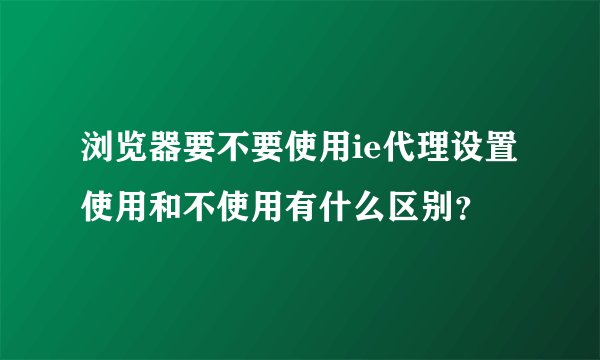 浏览器要不要使用ie代理设置使用和不使用有什么区别？