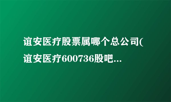 谊安医疗股票属哪个总公司(谊安医疗600736股吧是上市公司吗)