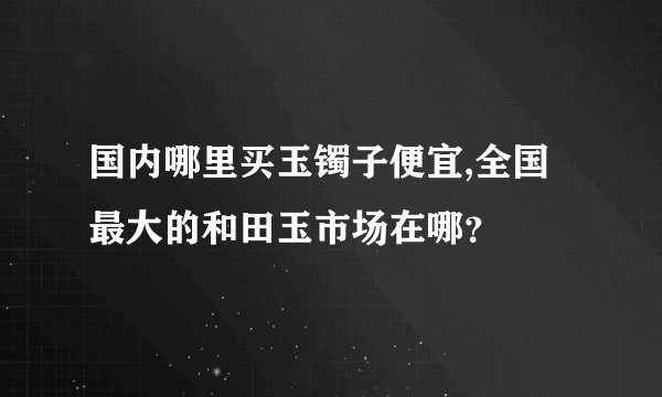 国内哪里买玉镯子便宜,全国最大的和田玉市场在哪？