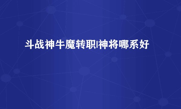 斗战神牛魔转职|神将哪系好