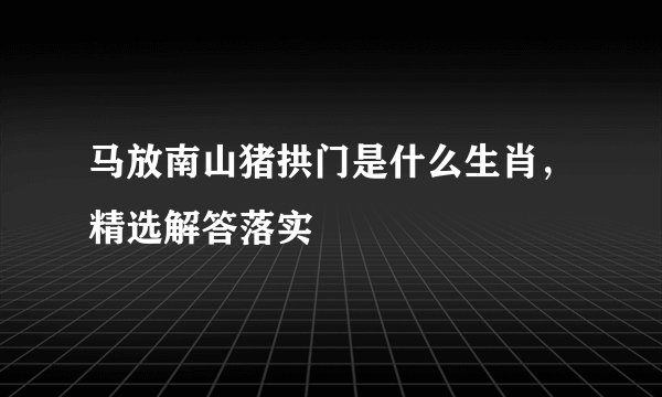 马放南山猪拱门是什么生肖，精选解答落实