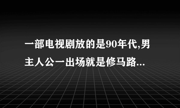 一部电视剧放的是90年代,男主人公一出场就是修马路的.修路修一半遇到女主人公，特别漂亮