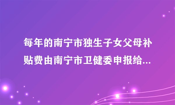 每年的南宁市独生子女父母补贴费由南宁市卫健委申报给有关部门核发具体由那个