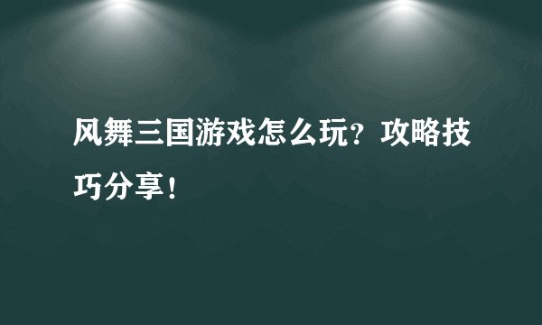 风舞三国游戏怎么玩？攻略技巧分享！