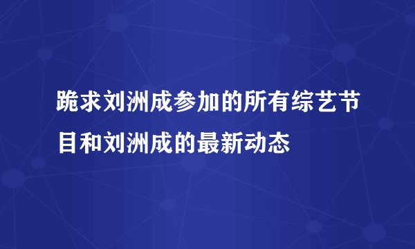 跪求刘洲成参加的所有综艺节目和刘洲成的最新动态
