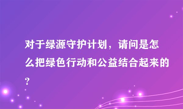 对于绿源守护计划，请问是怎么把绿色行动和公益结合起来的？