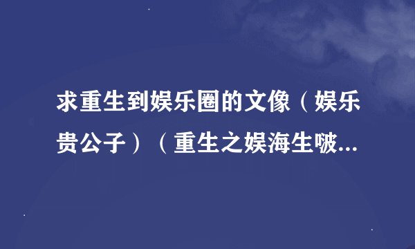 求重生到娱乐圈的文像(娱乐贵公子)(重生之娱海生啵 )这类型的这类型的~~~ PS;(一定要BL的~~)