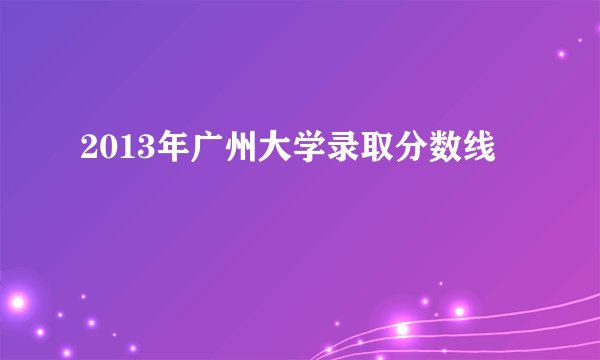 2013年广州大学录取分数线