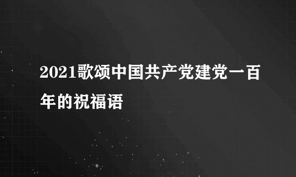 2021歌颂中国共产党建党一百年的祝福语