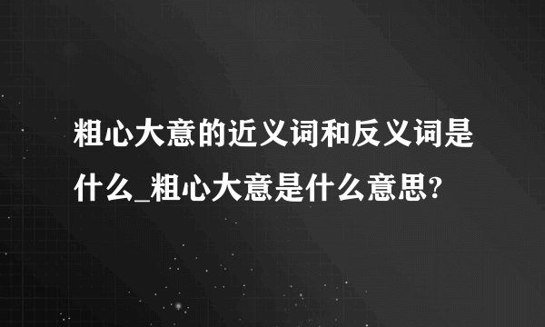粗心大意的近义词和反义词是什么_粗心大意是什么意思?