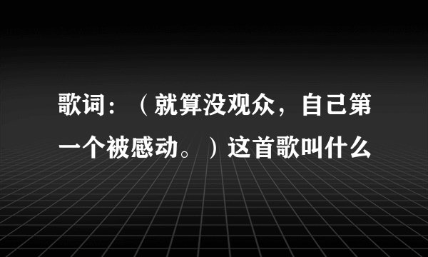 歌词：（就算没观众，自己第一个被感动。）这首歌叫什么
