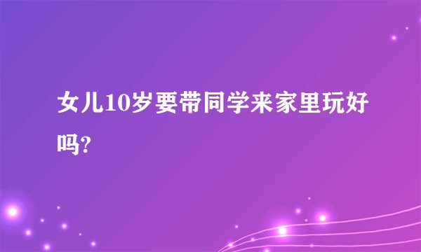 女儿10岁要带同学来家里玩好吗?