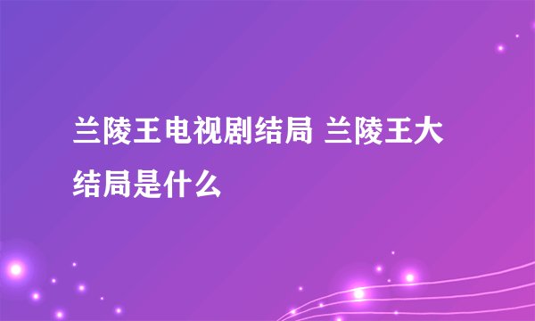 兰陵王电视剧结局 兰陵王大结局是什么