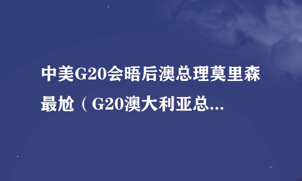 中美G20会晤后澳总理莫里森最尬（G20澳大利亚总理莫里森已经倍感尴尬）