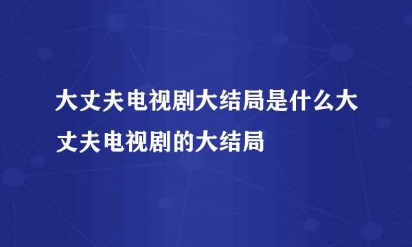 大丈夫电视剧大结局是什么大丈夫电视剧的大结局